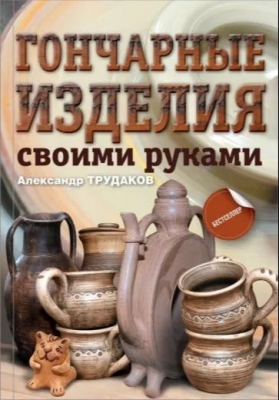 Трудаков А. Гончарные изделия своими руками. 2019 г. 176 с.